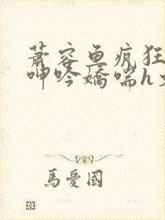 萧容鱼疯狂迎合呻吟娇喘h文