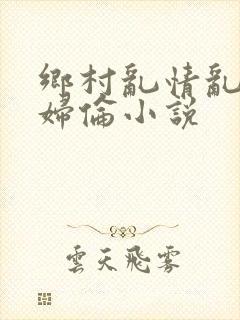 乡村乱情乱肉少妇伦小说