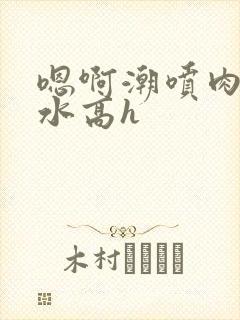 嗯啊潮喷肉失禁水高h