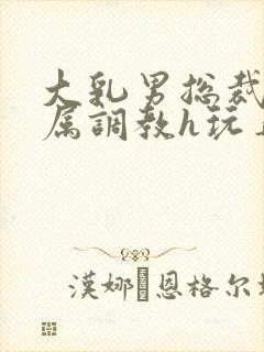 大乳男总裁被下属调教h玩弄