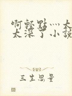 啊轻点灬太粗嗯太深了小说