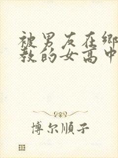 被男友在乡下调教的女高中生小说