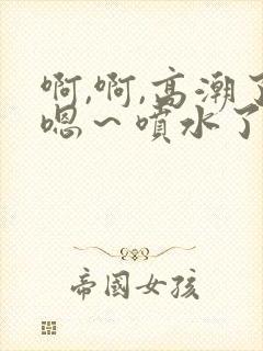 啊,啊,高潮了嗯～喷水了av