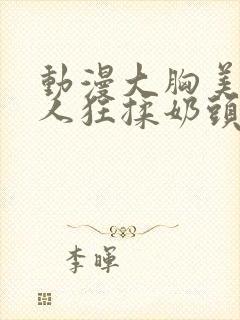 动漫大胸美女被人狂揉奶头的漫画