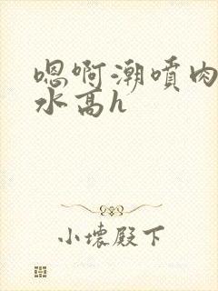 嗯啊潮喷肉失禁水高h