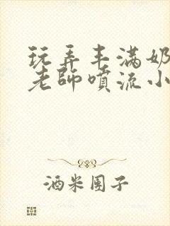 玩弄丰满奶水的老师喷流小说