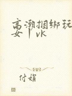 高潮捆绑玩弄美女丨vk