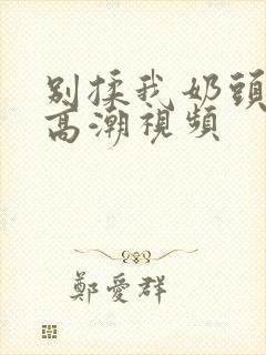 别揉我奶头啊嗯高潮视频