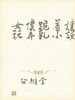 女仆跪着让主人玩弄乳小说