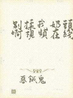 别揉我奶头～嗯啊视频在线