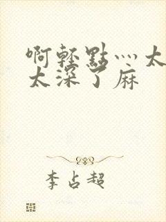 啊轻点灬太粗嗯太深了麻