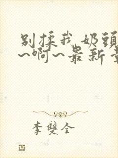 别揉我奶头~嗯~啊~最新章节