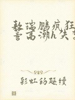 敖瑞鹏疯狂揉肉蒂高潮h失禁文