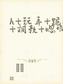 h+玩弄+跪趴+调教+嗯啊全文