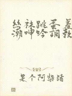 丝袜跳蛋羞耻高潮呻吟调教小说