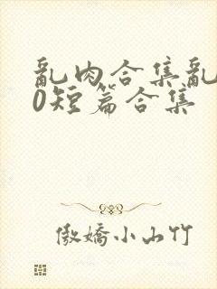 乱肉合集乱500短篇合集