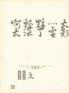 啊轻点灬太粗嗯太深了电影