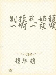 别揉我奶头～嗯～啊～视频