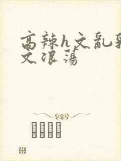高辣h文乱乳h文浪荡