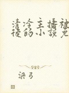 清冷主播被囚禁后的小说免费阅读