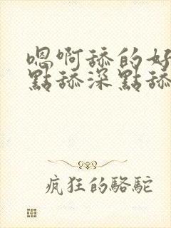 嗯啊舔的好爽快点舔深点舔嗯嗯