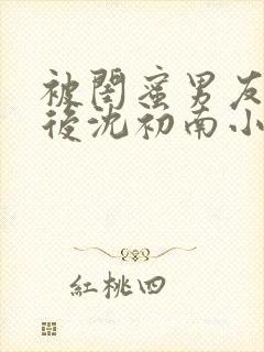 被闺蜜男友认错后沈初南小说