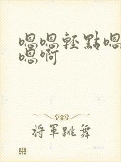 嗯嗯轻点嗯啊要嗯啊