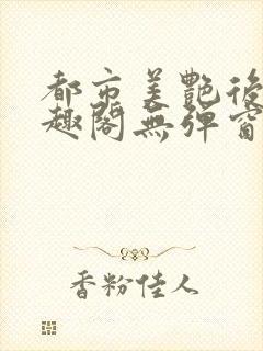 都市美艳后宫笔趣阁无弹窗