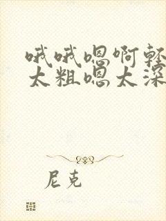 哦哦嗯啊轻点灬太粗嗯太深了用力了