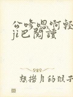 公嗲嗯啊轻点大ji巴阅读