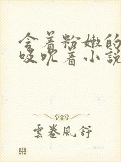 含着粉嫩的乳尖吸吮着小说