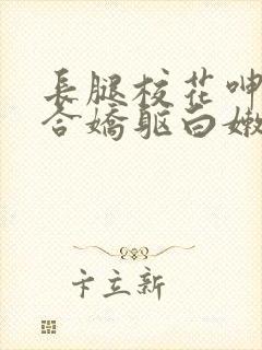 长腿校花呻吟迎合娇躯白嫩小说全卷