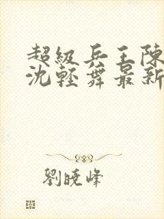 超级兵王陈六何沈轻舞最新章节