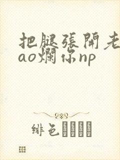 把腿张开老子cao烂你np