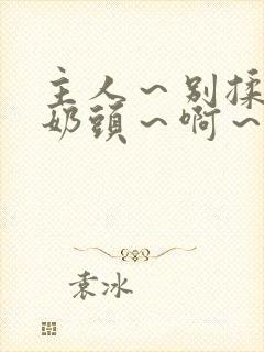 主人～别揉了～奶头～啊～嗯视频