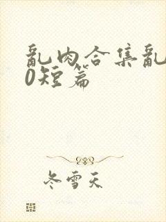 乱肉合集乱500短篇