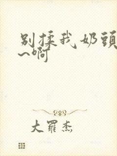 别揉我奶头~嗯~啊