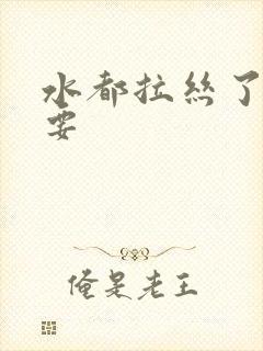 水都拉丝了还不要