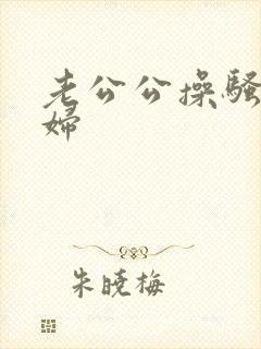 老公公操骚儿媳妇