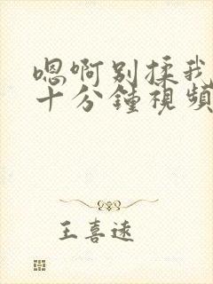 嗯啊别揉我奶头十分钟视频