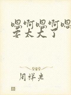 嗯啊嗯啊嗯啊不要太大了