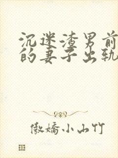 沉迷渣男前男友的妻子出轨