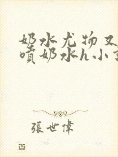 奶水尤物又软又喷奶水h小说