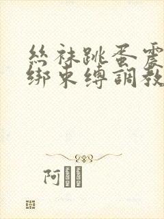 丝袜跳蛋震动捆绑束缚调教