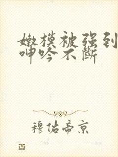 嫩模被强到高潮呻吟不断