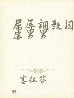 屈辱调教囚禁凌虐男男