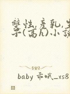 双性,产乳,生子(高h)小说1v1完结