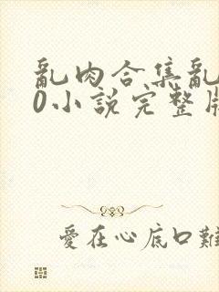 乱肉合集乱500小说完整版