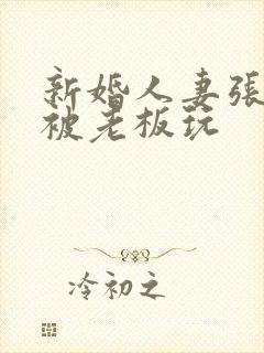 新婚人妻张雅丹被老板玩