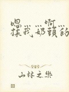 嗯……啊……别揉我奶头的视频